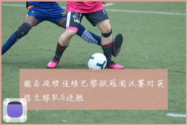 能否延续佳绩巴黎欧冠淘汰赛对英格兰球队6连胜
