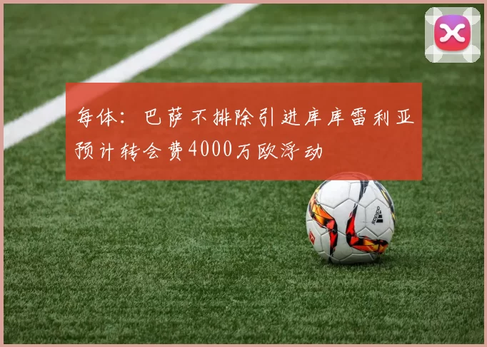 每体：巴萨不排除引进库库雷利亚预计转会费4000万欧浮动