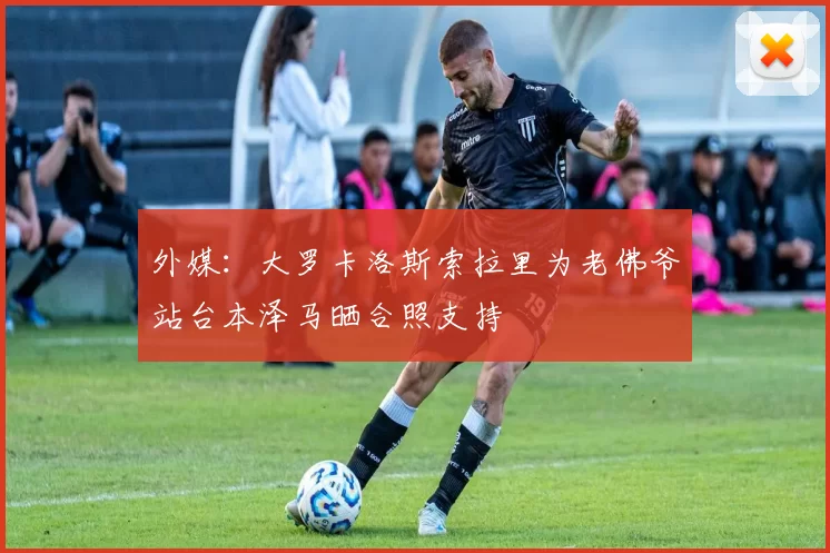 外媒：大罗卡洛斯索拉里为老佛爷站台本泽马晒合照支持